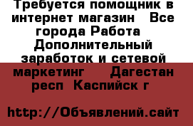 Требуется помощник в интернет-магазин - Все города Работа » Дополнительный заработок и сетевой маркетинг   . Дагестан респ.,Каспийск г.